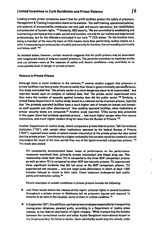 Limit  Incentives to Curb Recldivism and Prison Violence 16  Leading private prison companies assertthat fo-proft facltes protect the saftyof prisoners. Management & Training Corporaiontates on s webst: Our stal aining peratona poicie, 0 systems of accountabilty emphasiza ot ol sale and secur aperaton, but rehabltation and protectionof human rights.” Siilarty, OEO asserts, We ae commited i esablishing and mainaining s workplace hat s sae, securs and humane. ot ol o ur rined and xperenced.  i masns being 3nambsssadr of ety and secury o inmaes, e surroundig cammuniy a0 elow stafL  s detled below, hawever, certain research suggests tha for-proft prisons may b associaled with heighiened levels o vilence toward prisonrs. Th perverse ncenives o maximize prts 308 cu comars—even o the expense of ety and decen condiions—may conirbue 10 3n macceptablelevel of dangerin pivateprisons.  Vilence n Private Prsons  Alihough thee is some evidence 1o the conrary,* sevaral studies suggest that prisonrs in rivatefacilties e fce reater hreas o sfety than thoe n overnmartally operatediiscns. e study concluded tht “theprvte sector i 8 more dangerous place t b Incarcerated.” reported, based upon an analysi of nationa data, that “the priae seclor experenced more than twice the number o assauts against inmates than did the public sectoc™ Simlary, a Urited Stats Department f Jusice tudy, based on 3 natonal suvey o prvte prsons, eporied tha the privately oprated faciltes have a much igher rate ofinmate-on-iamate and inmate- an-stat assaults and ther disturbances” than publcy operated facilie, when Insttuions of similar secuity levels are compared.™ Anothe stuy eported: TTThe survey dta presenied nthis paper show that pivatelyaperated pisons_had much igher escape ate from secure Insttutions,and much highe random drug N rates than the Bureny of Prisons.™  ‘Another Department o Justice sudy,which compared  pivat ederst pison, Tah Corrctionsl Instttion "I, with cortain other insiuions aperated by the federal Bureau of Prisons B0 reported ower evea of violent inmae misconduct a he privat prison but also stated hatthe pivateprison “contibuted o highr probabily thtinales would beinvoved novrall misconduct for much ofthe time peiod than any of the [povernmental comparison pisons.™ The study lso st  TCI consistenty damonsirated lower levels of parformance on the parformance. measures examined her, primarly Inmae misconduct and Hlega drug use, This eiationship hokds both when TCHis compared 1 th thee BOP comparisan risons 25 wel a when TCI s compared 15 other BOP low-securly rison, T experinced three significant incident hat 6id not occur a the BOP comparison prisons TCI experienced two escapes _ and one arge-scale disturbance in which at least 1000 Inmates refused 1o return to thei cols, These intances endangered both publlc safety and instuton safey ™  Recent examples of unsate condions i private pisonsinclude thefllowing:  @ Just thre weeks befor U elease oftis repot.prisoner fights nseveral ocations. hrougheut a private prison in Oklahoma et 6 prisoners njred 3nd requied 16 vmates 1o be sent 1 the hosptl. some of them ncriticalconditon. ™  = InSeptember 201, Donald Dunn aprivate prisonempleyeerespansiblforransporting imimigration detainees pleaded guily, sccarding to » Department of Juste press reease. 1o two feders depration o ihts charges: Wil ransportngth females betwmen th correctionsl cante and sith Austn Bergtrom nternatonal Aprt o he Greyhound Bus Terminal in Austin, Dunn admitedl wouldsto the vhicl,arder  
